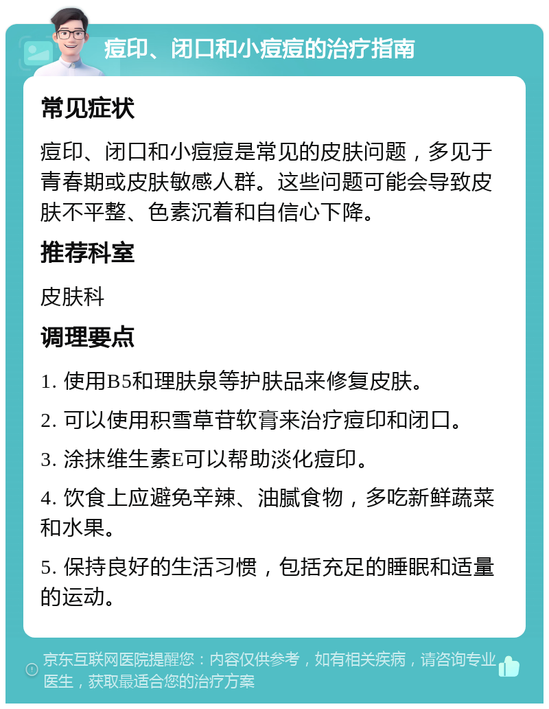 痘印、闭口和小痘痘的治疗指南 常见症状 痘印、闭口和小痘痘是常见的皮肤问题，多见于青春期或皮肤敏感人群。这些问题可能会导致皮肤不平整、色素沉着和自信心下降。 推荐科室 皮肤科 调理要点 1. 使用B5和理肤泉等护肤品来修复皮肤。 2. 可以使用积雪草苷软膏来治疗痘印和闭口。 3. 涂抹维生素E可以帮助淡化痘印。 4. 饮食上应避免辛辣、油腻食物，多吃新鲜蔬菜和水果。 5. 保持良好的生活习惯，包括充足的睡眠和适量的运动。