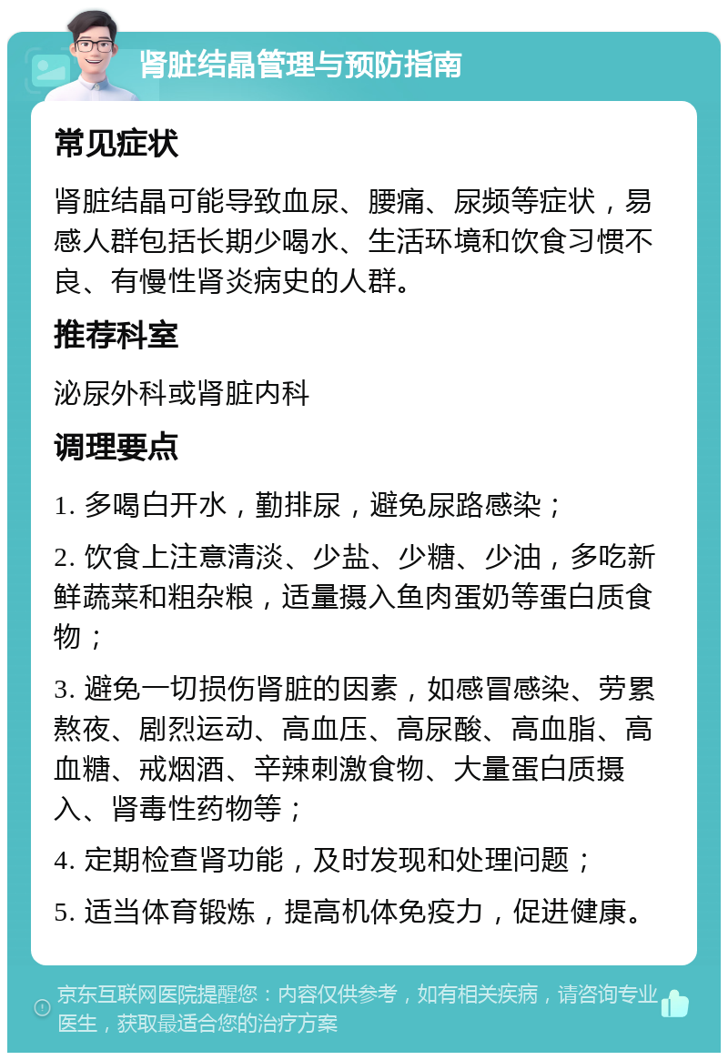 肾脏结晶管理与预防指南 常见症状 肾脏结晶可能导致血尿、腰痛、尿频等症状，易感人群包括长期少喝水、生活环境和饮食习惯不良、有慢性肾炎病史的人群。 推荐科室 泌尿外科或肾脏内科 调理要点 1. 多喝白开水，勤排尿，避免尿路感染； 2. 饮食上注意清淡、少盐、少糖、少油，多吃新鲜蔬菜和粗杂粮，适量摄入鱼肉蛋奶等蛋白质食物； 3. 避免一切损伤肾脏的因素，如感冒感染、劳累熬夜、剧烈运动、高血压、高尿酸、高血脂、高血糖、戒烟酒、辛辣刺激食物、大量蛋白质摄入、肾毒性药物等； 4. 定期检查肾功能，及时发现和处理问题； 5. 适当体育锻炼，提高机体免疫力，促进健康。