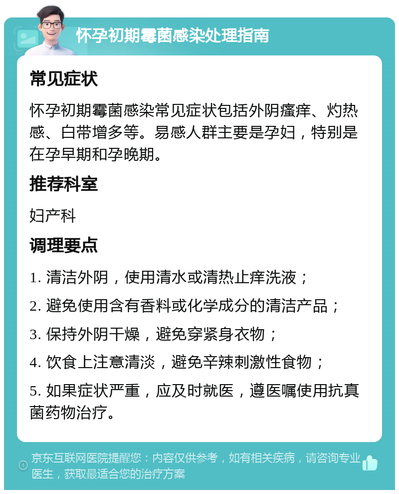 怀孕初期霉菌感染处理指南 常见症状 怀孕初期霉菌感染常见症状包括外阴瘙痒、灼热感、白带增多等。易感人群主要是孕妇，特别是在孕早期和孕晚期。 推荐科室 妇产科 调理要点 1. 清洁外阴，使用清水或清热止痒洗液； 2. 避免使用含有香料或化学成分的清洁产品； 3. 保持外阴干燥，避免穿紧身衣物； 4. 饮食上注意清淡，避免辛辣刺激性食物； 5. 如果症状严重，应及时就医，遵医嘱使用抗真菌药物治疗。