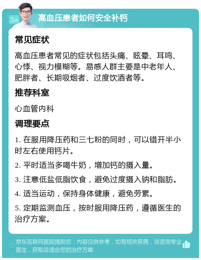 高血压患者如何安全补钙 常见症状 高血压患者常见的症状包括头痛、眩晕、耳鸣、心悸、视力模糊等。易感人群主要是中老年人、肥胖者、长期吸烟者、过度饮酒者等。 推荐科室 心血管内科 调理要点 1. 在服用降压药和三七粉的同时，可以错开半小时左右使用钙片。 2. 平时适当多喝牛奶，增加钙的摄入量。 3. 注意低盐低脂饮食，避免过度摄入钠和脂肪。 4. 适当运动，保持身体健康，避免劳累。 5. 定期监测血压，按时服用降压药，遵循医生的治疗方案。