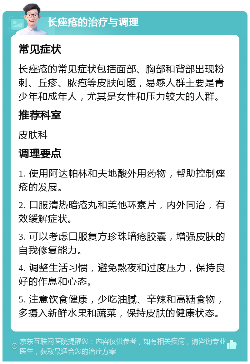 长痤疮的治疗与调理 常见症状 长痤疮的常见症状包括面部、胸部和背部出现粉刺、丘疹、脓疱等皮肤问题，易感人群主要是青少年和成年人，尤其是女性和压力较大的人群。 推荐科室 皮肤科 调理要点 1. 使用阿达帕林和夫地酸外用药物，帮助控制痤疮的发展。 2. 口服清热暗疮丸和美他环素片，内外同治，有效缓解症状。 3. 可以考虑口服复方珍珠暗疮胶囊，增强皮肤的自我修复能力。 4. 调整生活习惯，避免熬夜和过度压力，保持良好的作息和心态。 5. 注意饮食健康，少吃油腻、辛辣和高糖食物，多摄入新鲜水果和蔬菜，保持皮肤的健康状态。