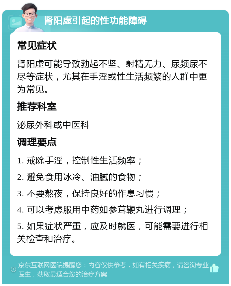 肾阳虚引起的性功能障碍 常见症状 肾阳虚可能导致勃起不坚、射精无力、尿频尿不尽等症状，尤其在手淫或性生活频繁的人群中更为常见。 推荐科室 泌尿外科或中医科 调理要点 1. 戒除手淫，控制性生活频率； 2. 避免食用冰冷、油腻的食物； 3. 不要熬夜，保持良好的作息习惯； 4. 可以考虑服用中药如参茸鞭丸进行调理； 5. 如果症状严重，应及时就医，可能需要进行相关检查和治疗。