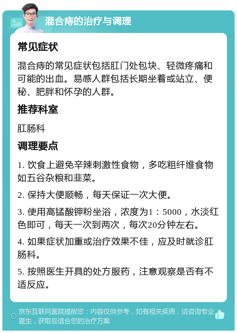 混合痔的治疗与调理 常见症状 混合痔的常见症状包括肛门处包块、轻微疼痛和可能的出血。易感人群包括长期坐着或站立、便秘、肥胖和怀孕的人群。 推荐科室 肛肠科 调理要点 1. 饮食上避免辛辣刺激性食物，多吃粗纤维食物如五谷杂粮和韭菜。 2. 保持大便顺畅，每天保证一次大便。 3. 使用高锰酸钾粉坐浴，浓度为1：5000，水淡红色即可，每天一次到两次，每次20分钟左右。 4. 如果症状加重或治疗效果不佳，应及时就诊肛肠科。 5. 按照医生开具的处方服药，注意观察是否有不适反应。