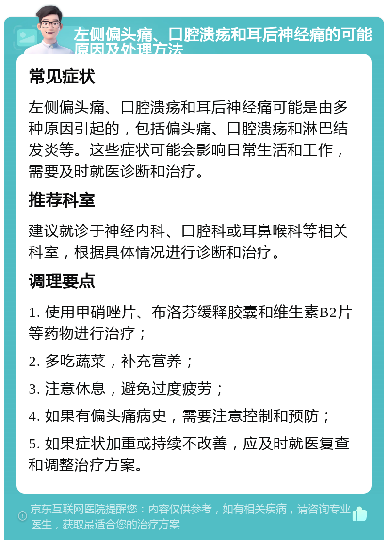 左侧偏头痛、口腔溃疡和耳后神经痛的可能原因及处理方法 常见症状 左侧偏头痛、口腔溃疡和耳后神经痛可能是由多种原因引起的，包括偏头痛、口腔溃疡和淋巴结发炎等。这些症状可能会影响日常生活和工作，需要及时就医诊断和治疗。 推荐科室 建议就诊于神经内科、口腔科或耳鼻喉科等相关科室，根据具体情况进行诊断和治疗。 调理要点 1. 使用甲硝唑片、布洛芬缓释胶囊和维生素B2片等药物进行治疗； 2. 多吃蔬菜，补充营养； 3. 注意休息，避免过度疲劳； 4. 如果有偏头痛病史，需要注意控制和预防； 5. 如果症状加重或持续不改善，应及时就医复查和调整治疗方案。