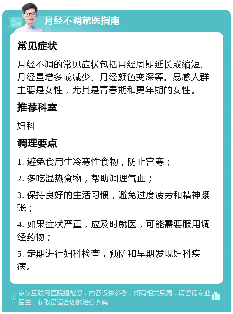 月经不调就医指南 常见症状 月经不调的常见症状包括月经周期延长或缩短、月经量增多或减少、月经颜色变深等。易感人群主要是女性，尤其是青春期和更年期的女性。 推荐科室 妇科 调理要点 1. 避免食用生冷寒性食物，防止宫寒； 2. 多吃温热食物，帮助调理气血； 3. 保持良好的生活习惯，避免过度疲劳和精神紧张； 4. 如果症状严重，应及时就医，可能需要服用调经药物； 5. 定期进行妇科检查，预防和早期发现妇科疾病。