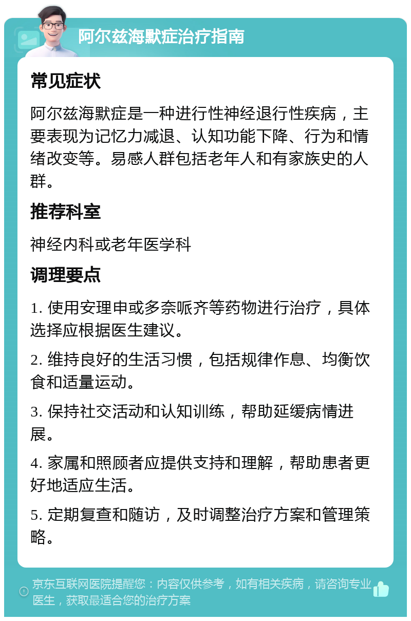 阿尔兹海默症治疗指南 常见症状 阿尔兹海默症是一种进行性神经退行性疾病，主要表现为记忆力减退、认知功能下降、行为和情绪改变等。易感人群包括老年人和有家族史的人群。 推荐科室 神经内科或老年医学科 调理要点 1. 使用安理申或多奈哌齐等药物进行治疗，具体选择应根据医生建议。 2. 维持良好的生活习惯，包括规律作息、均衡饮食和适量运动。 3. 保持社交活动和认知训练，帮助延缓病情进展。 4. 家属和照顾者应提供支持和理解，帮助患者更好地适应生活。 5. 定期复查和随访，及时调整治疗方案和管理策略。