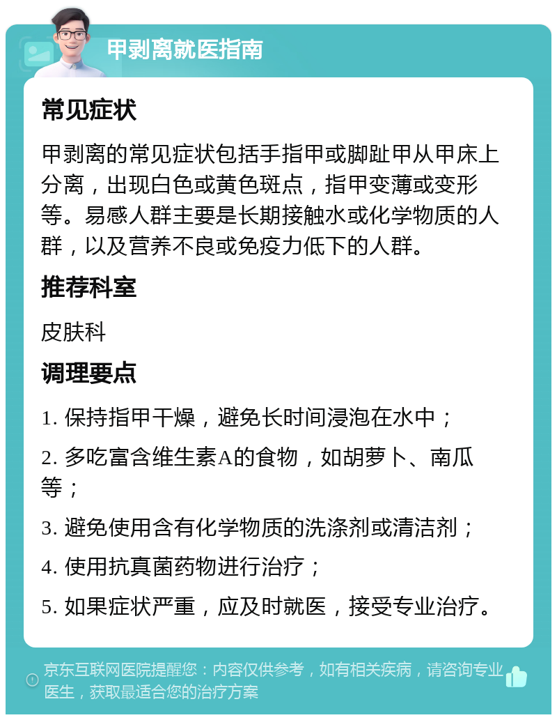 甲剥离就医指南 常见症状 甲剥离的常见症状包括手指甲或脚趾甲从甲床上分离，出现白色或黄色斑点，指甲变薄或变形等。易感人群主要是长期接触水或化学物质的人群，以及营养不良或免疫力低下的人群。 推荐科室 皮肤科 调理要点 1. 保持指甲干燥，避免长时间浸泡在水中； 2. 多吃富含维生素A的食物，如胡萝卜、南瓜等； 3. 避免使用含有化学物质的洗涤剂或清洁剂； 4. 使用抗真菌药物进行治疗； 5. 如果症状严重，应及时就医，接受专业治疗。