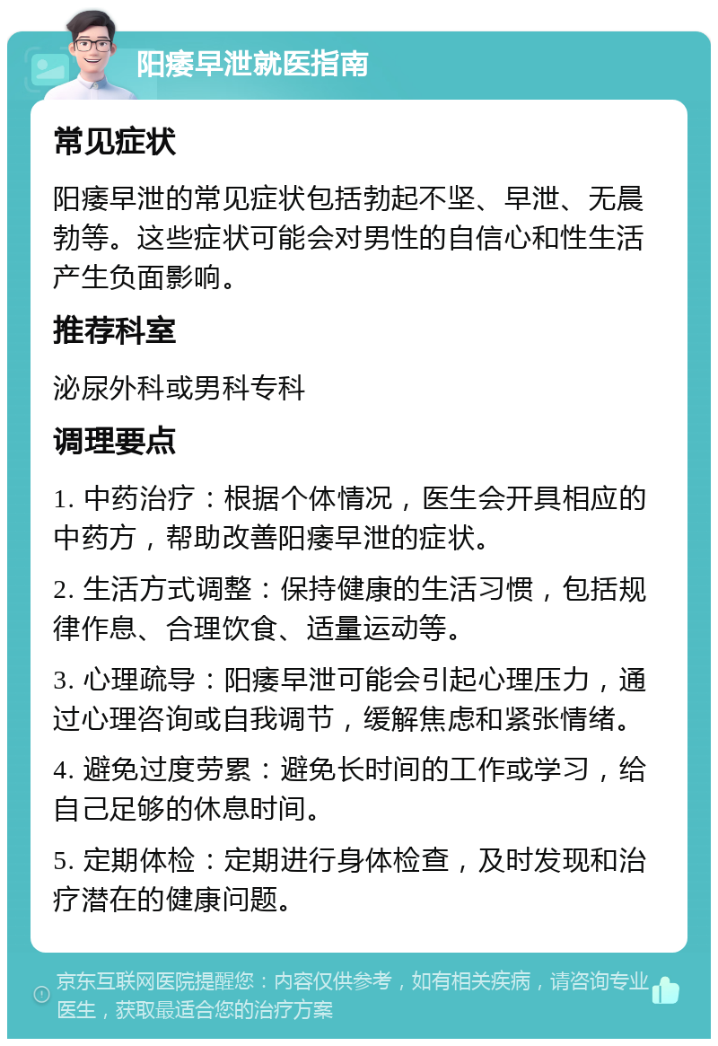 阳痿早泄就医指南 常见症状 阳痿早泄的常见症状包括勃起不坚、早泄、无晨勃等。这些症状可能会对男性的自信心和性生活产生负面影响。 推荐科室 泌尿外科或男科专科 调理要点 1. 中药治疗：根据个体情况，医生会开具相应的中药方，帮助改善阳痿早泄的症状。 2. 生活方式调整：保持健康的生活习惯，包括规律作息、合理饮食、适量运动等。 3. 心理疏导：阳痿早泄可能会引起心理压力，通过心理咨询或自我调节，缓解焦虑和紧张情绪。 4. 避免过度劳累：避免长时间的工作或学习，给自己足够的休息时间。 5. 定期体检：定期进行身体检查，及时发现和治疗潜在的健康问题。