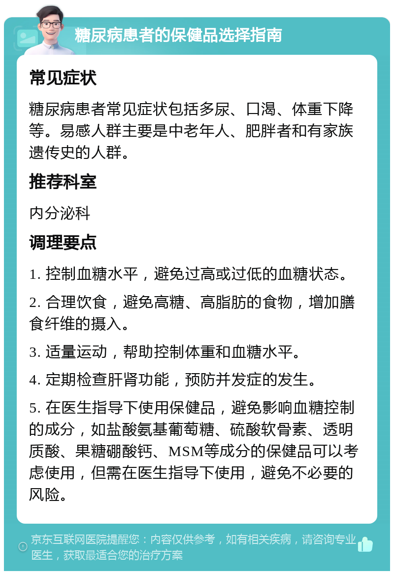 糖尿病患者的保健品选择指南 常见症状 糖尿病患者常见症状包括多尿、口渴、体重下降等。易感人群主要是中老年人、肥胖者和有家族遗传史的人群。 推荐科室 内分泌科 调理要点 1. 控制血糖水平，避免过高或过低的血糖状态。 2. 合理饮食，避免高糖、高脂肪的食物，增加膳食纤维的摄入。 3. 适量运动，帮助控制体重和血糖水平。 4. 定期检查肝肾功能，预防并发症的发生。 5. 在医生指导下使用保健品，避免影响血糖控制的成分，如盐酸氨基葡萄糖、硫酸软骨素、透明质酸、果糖硼酸钙、MSM等成分的保健品可以考虑使用，但需在医生指导下使用，避免不必要的风险。