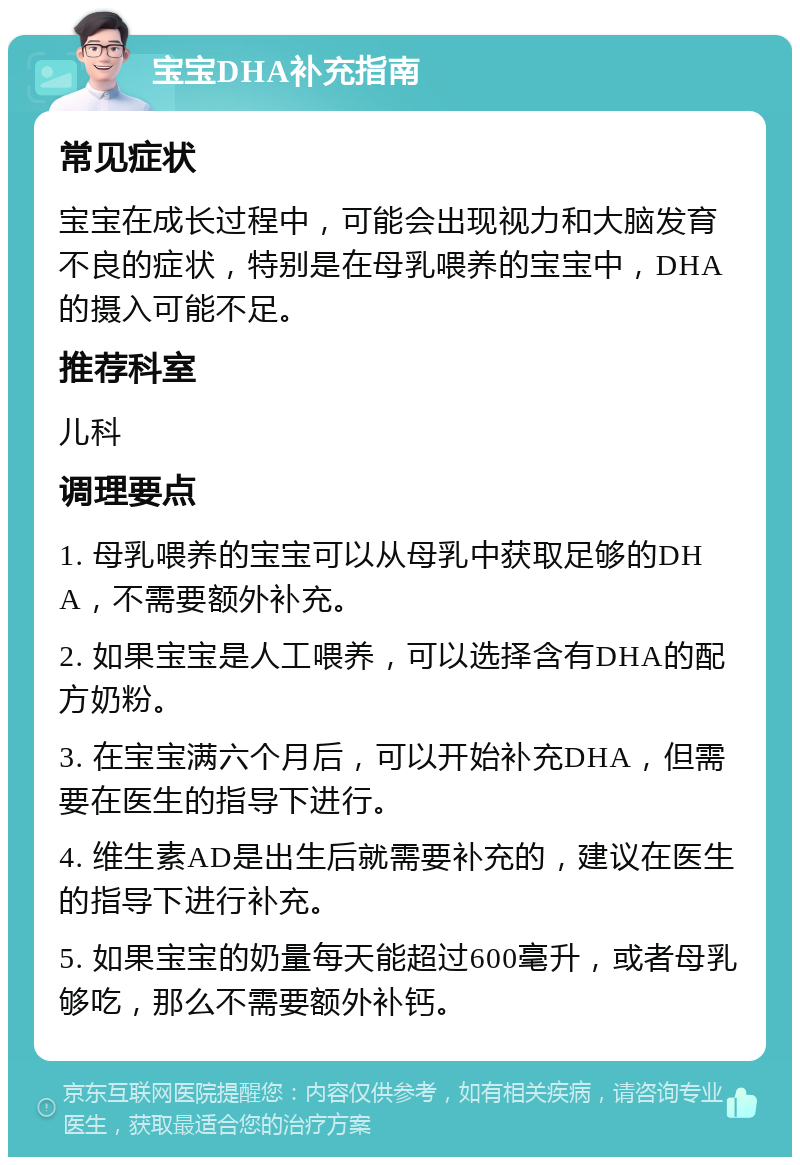 宝宝DHA补充指南 常见症状 宝宝在成长过程中，可能会出现视力和大脑发育不良的症状，特别是在母乳喂养的宝宝中，DHA的摄入可能不足。 推荐科室 儿科 调理要点 1. 母乳喂养的宝宝可以从母乳中获取足够的DHA，不需要额外补充。 2. 如果宝宝是人工喂养，可以选择含有DHA的配方奶粉。 3. 在宝宝满六个月后，可以开始补充DHA，但需要在医生的指导下进行。 4. 维生素AD是出生后就需要补充的，建议在医生的指导下进行补充。 5. 如果宝宝的奶量每天能超过600毫升，或者母乳够吃，那么不需要额外补钙。