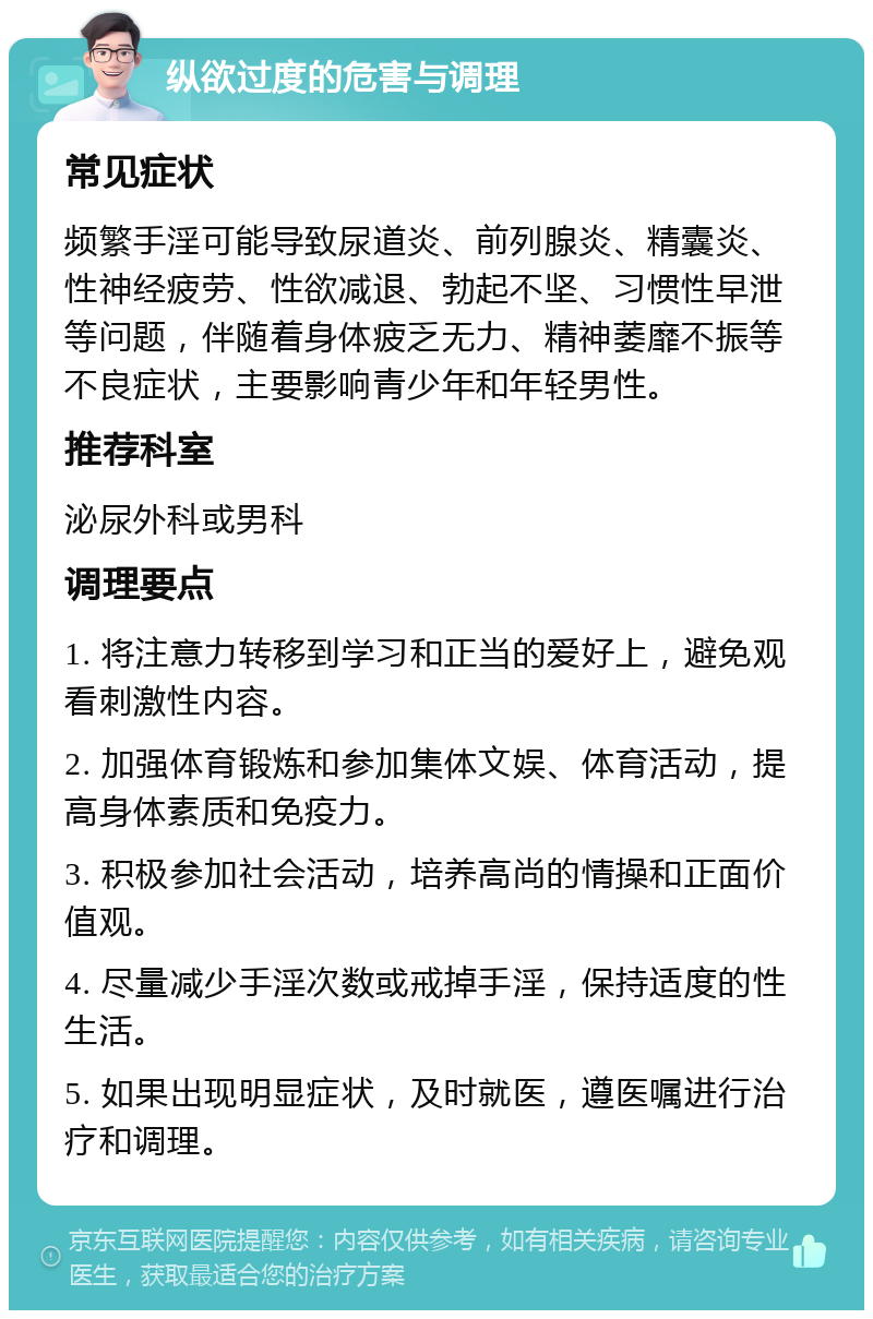 纵欲过度的危害与调理 常见症状 频繁手淫可能导致尿道炎、前列腺炎、精囊炎、性神经疲劳、性欲减退、勃起不坚、习惯性早泄等问题，伴随着身体疲乏无力、精神萎靡不振等不良症状，主要影响青少年和年轻男性。 推荐科室 泌尿外科或男科 调理要点 1. 将注意力转移到学习和正当的爱好上，避免观看刺激性内容。 2. 加强体育锻炼和参加集体文娱、体育活动，提高身体素质和免疫力。 3. 积极参加社会活动，培养高尚的情操和正面价值观。 4. 尽量减少手淫次数或戒掉手淫，保持适度的性生活。 5. 如果出现明显症状，及时就医，遵医嘱进行治疗和调理。