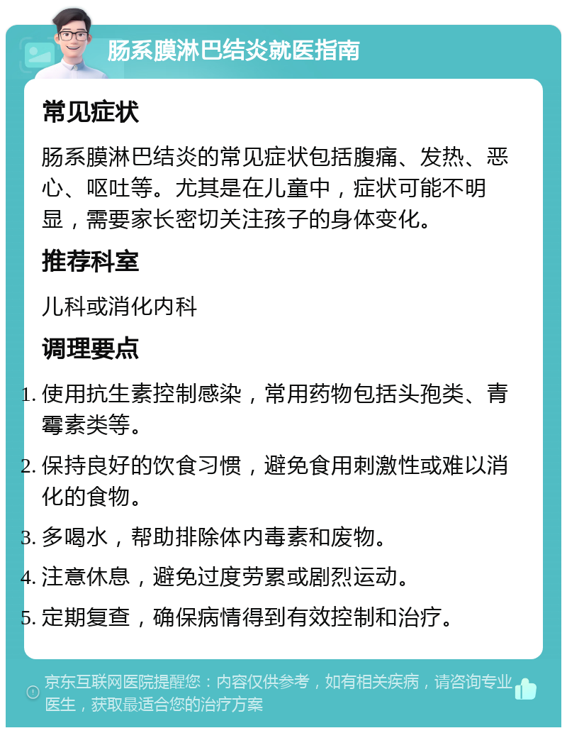 肠系膜淋巴结炎就医指南 常见症状 肠系膜淋巴结炎的常见症状包括腹痛、发热、恶心、呕吐等。尤其是在儿童中，症状可能不明显，需要家长密切关注孩子的身体变化。 推荐科室 儿科或消化内科 调理要点 使用抗生素控制感染，常用药物包括头孢类、青霉素类等。 保持良好的饮食习惯，避免食用刺激性或难以消化的食物。 多喝水，帮助排除体内毒素和废物。 注意休息，避免过度劳累或剧烈运动。 定期复查，确保病情得到有效控制和治疗。