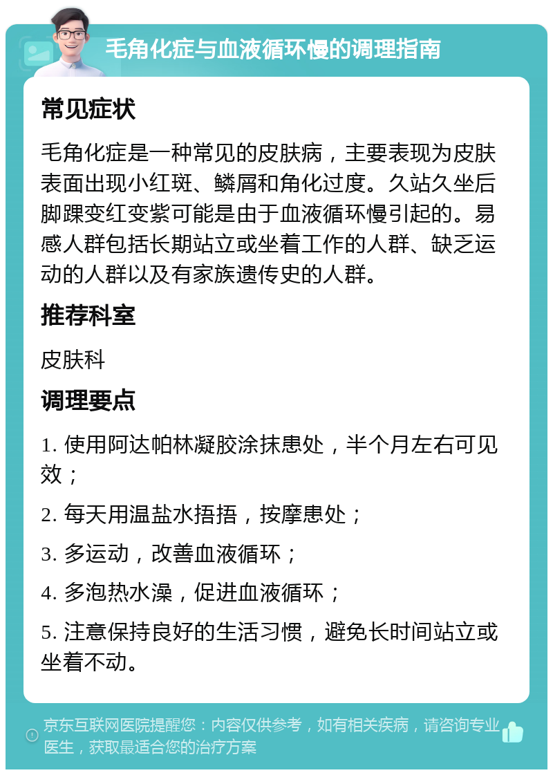 毛角化症与血液循环慢的调理指南 常见症状 毛角化症是一种常见的皮肤病，主要表现为皮肤表面出现小红斑、鳞屑和角化过度。久站久坐后脚踝变红变紫可能是由于血液循环慢引起的。易感人群包括长期站立或坐着工作的人群、缺乏运动的人群以及有家族遗传史的人群。 推荐科室 皮肤科 调理要点 1. 使用阿达帕林凝胶涂抹患处，半个月左右可见效； 2. 每天用温盐水捂捂，按摩患处； 3. 多运动，改善血液循环； 4. 多泡热水澡，促进血液循环； 5. 注意保持良好的生活习惯，避免长时间站立或坐着不动。