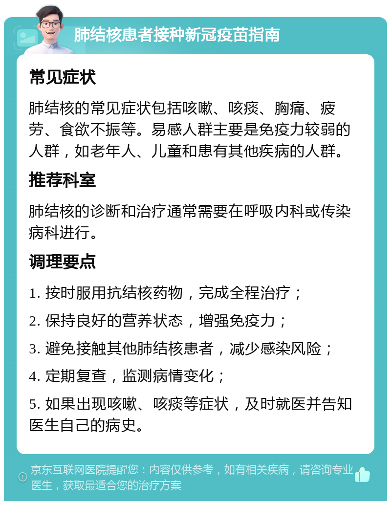 肺结核患者接种新冠疫苗指南 常见症状 肺结核的常见症状包括咳嗽、咳痰、胸痛、疲劳、食欲不振等。易感人群主要是免疫力较弱的人群，如老年人、儿童和患有其他疾病的人群。 推荐科室 肺结核的诊断和治疗通常需要在呼吸内科或传染病科进行。 调理要点 1. 按时服用抗结核药物，完成全程治疗； 2. 保持良好的营养状态，增强免疫力； 3. 避免接触其他肺结核患者，减少感染风险； 4. 定期复查，监测病情变化； 5. 如果出现咳嗽、咳痰等症状，及时就医并告知医生自己的病史。