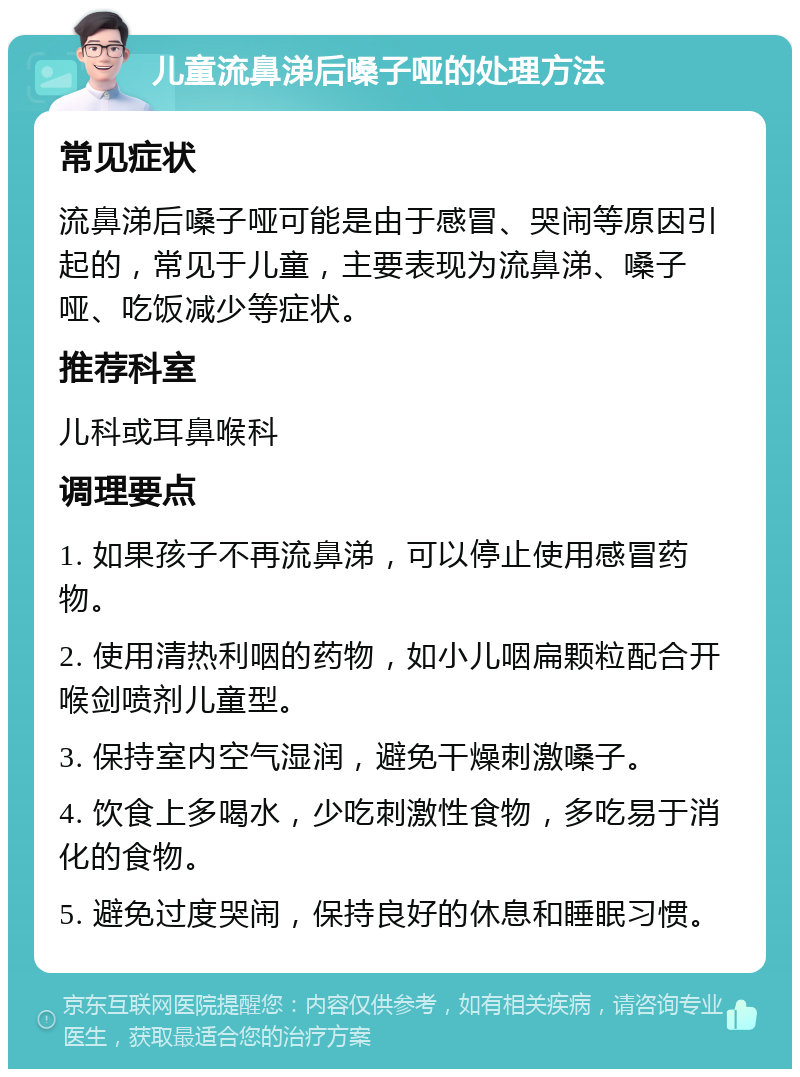 儿童流鼻涕后嗓子哑的处理方法 常见症状 流鼻涕后嗓子哑可能是由于感冒、哭闹等原因引起的，常见于儿童，主要表现为流鼻涕、嗓子哑、吃饭减少等症状。 推荐科室 儿科或耳鼻喉科 调理要点 1. 如果孩子不再流鼻涕，可以停止使用感冒药物。 2. 使用清热利咽的药物，如小儿咽扁颗粒配合开喉剑喷剂儿童型。 3. 保持室内空气湿润，避免干燥刺激嗓子。 4. 饮食上多喝水，少吃刺激性食物，多吃易于消化的食物。 5. 避免过度哭闹，保持良好的休息和睡眠习惯。