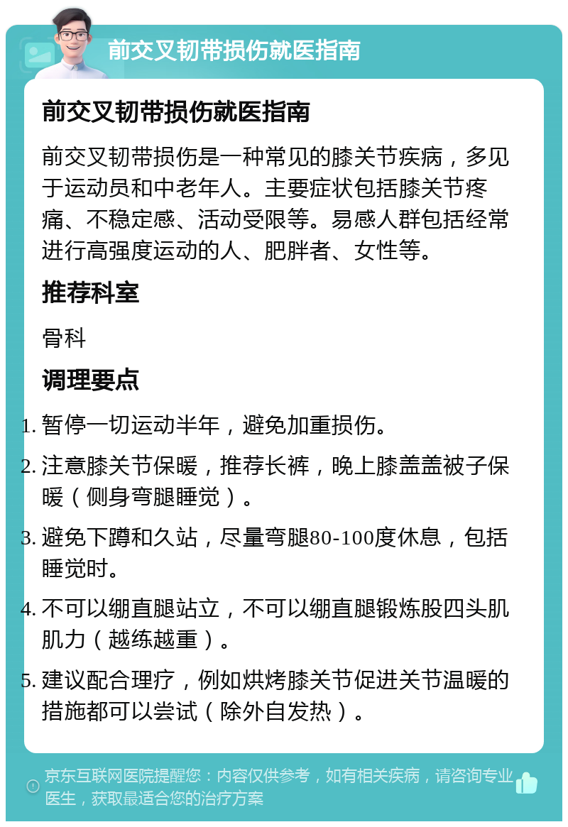 前交叉韧带损伤就医指南 前交叉韧带损伤就医指南 前交叉韧带损伤是一种常见的膝关节疾病，多见于运动员和中老年人。主要症状包括膝关节疼痛、不稳定感、活动受限等。易感人群包括经常进行高强度运动的人、肥胖者、女性等。 推荐科室 骨科 调理要点 暂停一切运动半年，避免加重损伤。 注意膝关节保暖，推荐长裤，晚上膝盖盖被子保暖（侧身弯腿睡觉）。 避免下蹲和久站，尽量弯腿80-100度休息，包括睡觉时。 不可以绷直腿站立，不可以绷直腿锻炼股四头肌肌力（越练越重）。 建议配合理疗，例如烘烤膝关节促进关节温暖的措施都可以尝试（除外自发热）。