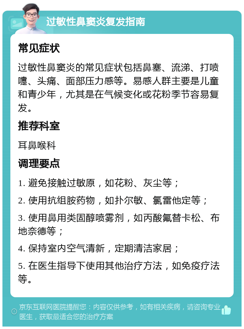 过敏性鼻窦炎复发指南 常见症状 过敏性鼻窦炎的常见症状包括鼻塞、流涕、打喷嚏、头痛、面部压力感等。易感人群主要是儿童和青少年，尤其是在气候变化或花粉季节容易复发。 推荐科室 耳鼻喉科 调理要点 1. 避免接触过敏原，如花粉、灰尘等； 2. 使用抗组胺药物，如扑尔敏、氯雷他定等； 3. 使用鼻用类固醇喷雾剂，如丙酸氟替卡松、布地奈德等； 4. 保持室内空气清新，定期清洁家居； 5. 在医生指导下使用其他治疗方法，如免疫疗法等。