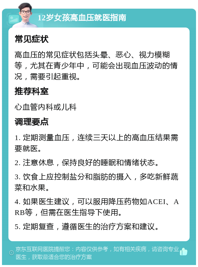 12岁女孩高血压就医指南 常见症状 高血压的常见症状包括头晕、恶心、视力模糊等，尤其在青少年中，可能会出现血压波动的情况，需要引起重视。 推荐科室 心血管内科或儿科 调理要点 1. 定期测量血压，连续三天以上的高血压结果需要就医。 2. 注意休息，保持良好的睡眠和情绪状态。 3. 饮食上应控制盐分和脂肪的摄入，多吃新鲜蔬菜和水果。 4. 如果医生建议，可以服用降压药物如ACEI、ARB等，但需在医生指导下使用。 5. 定期复查，遵循医生的治疗方案和建议。