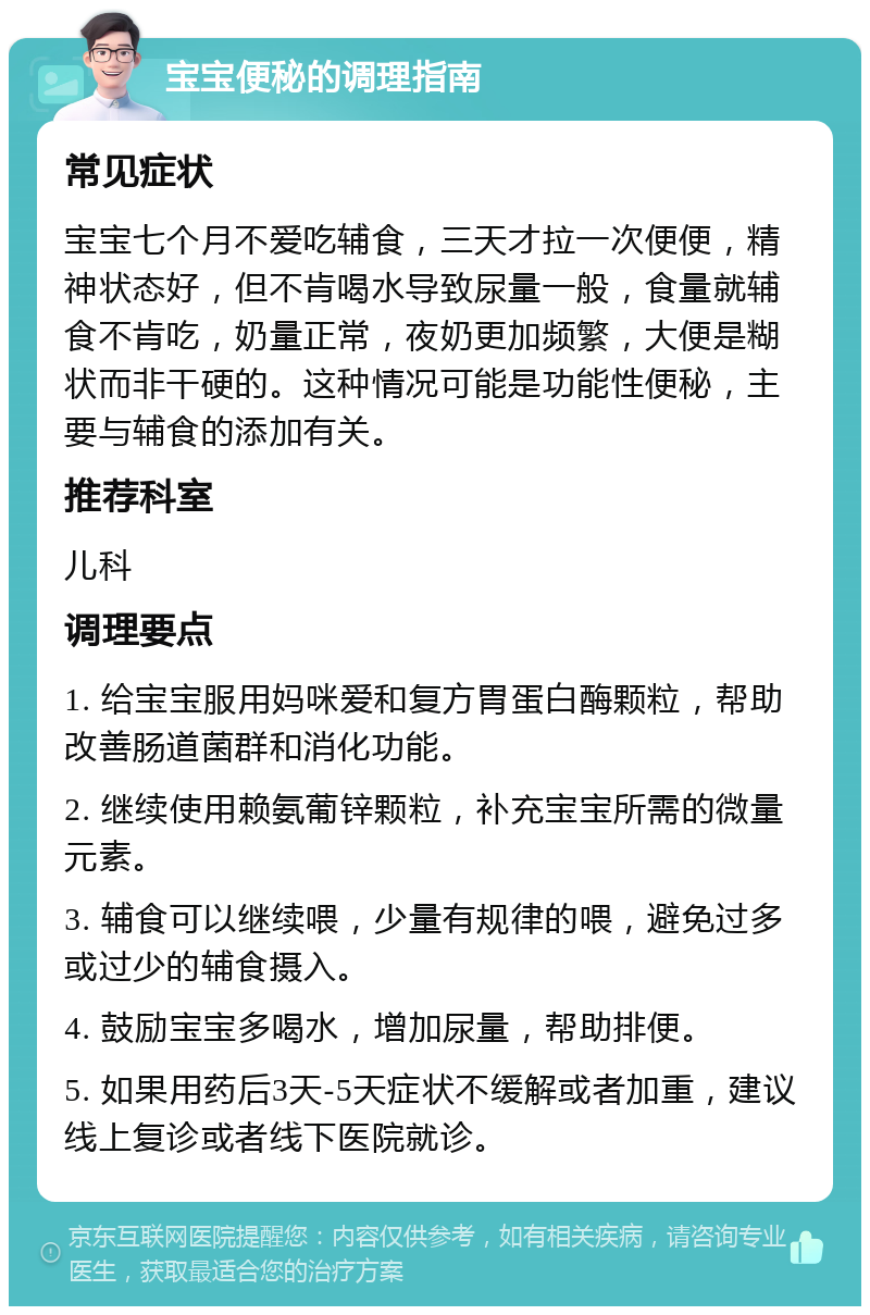 宝宝便秘的调理指南 常见症状 宝宝七个月不爱吃辅食，三天才拉一次便便，精神状态好，但不肯喝水导致尿量一般，食量就辅食不肯吃，奶量正常，夜奶更加频繁，大便是糊状而非干硬的。这种情况可能是功能性便秘，主要与辅食的添加有关。 推荐科室 儿科 调理要点 1. 给宝宝服用妈咪爱和复方胃蛋白酶颗粒，帮助改善肠道菌群和消化功能。 2. 继续使用赖氨葡锌颗粒，补充宝宝所需的微量元素。 3. 辅食可以继续喂，少量有规律的喂，避免过多或过少的辅食摄入。 4. 鼓励宝宝多喝水，增加尿量，帮助排便。 5. 如果用药后3天-5天症状不缓解或者加重，建议线上复诊或者线下医院就诊。