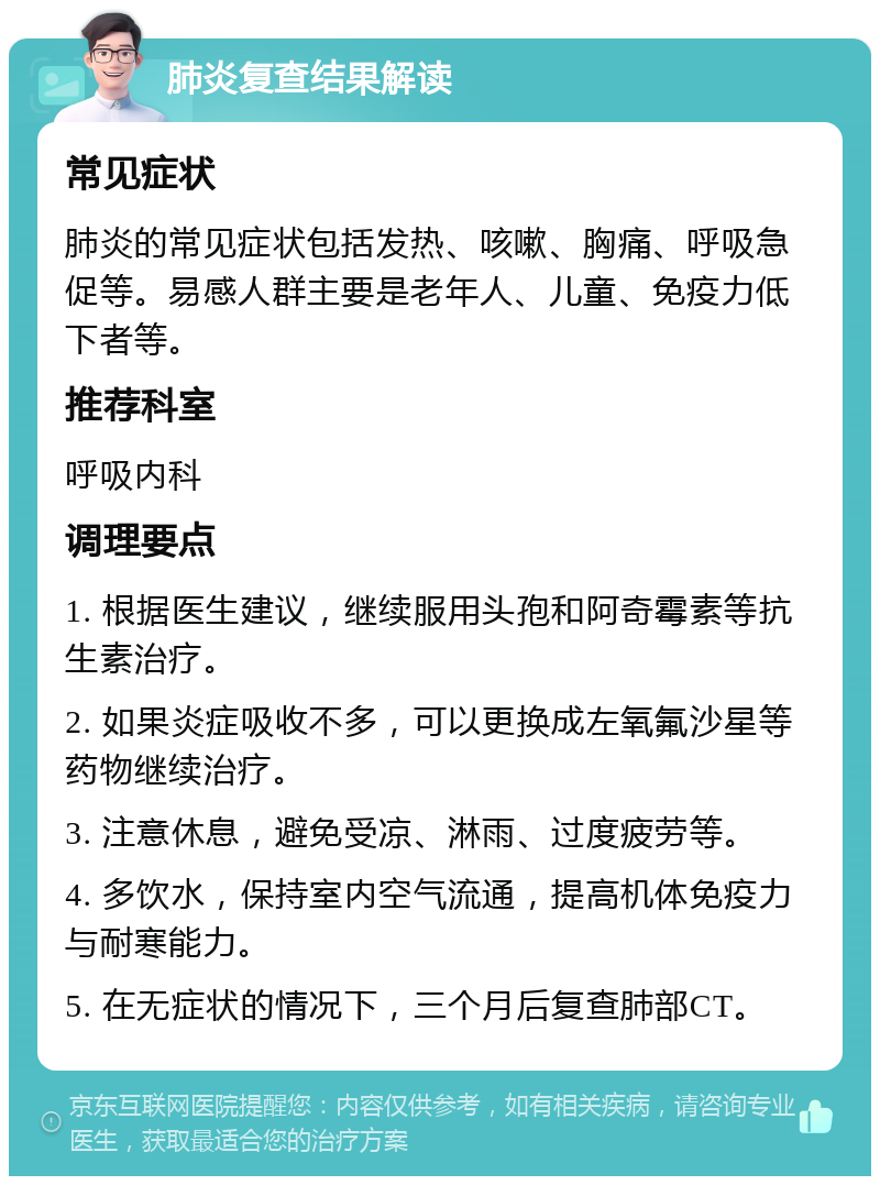 肺炎复查结果解读 常见症状 肺炎的常见症状包括发热、咳嗽、胸痛、呼吸急促等。易感人群主要是老年人、儿童、免疫力低下者等。 推荐科室 呼吸内科 调理要点 1. 根据医生建议，继续服用头孢和阿奇霉素等抗生素治疗。 2. 如果炎症吸收不多，可以更换成左氧氟沙星等药物继续治疗。 3. 注意休息，避免受凉、淋雨、过度疲劳等。 4. 多饮水，保持室内空气流通，提高机体免疫力与耐寒能力。 5. 在无症状的情况下，三个月后复查肺部CT。