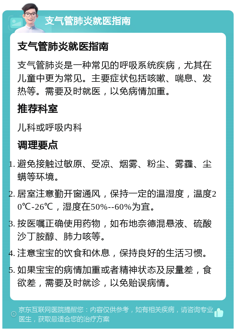 支气管肺炎就医指南 支气管肺炎就医指南 支气管肺炎是一种常见的呼吸系统疾病，尤其在儿童中更为常见。主要症状包括咳嗽、喘息、发热等。需要及时就医，以免病情加重。 推荐科室 儿科或呼吸内科 调理要点 避免接触过敏原、受凉、烟雾、粉尘、雾霾、尘螨等环境。 居室注意勤开窗通风，保持一定的温湿度，温度20℃-26℃，湿度在50%--60%为宜。 按医嘱正确使用药物，如布地奈德混悬液、硫酸沙丁胺醇、肺力咳等。 注意宝宝的饮食和休息，保持良好的生活习惯。 如果宝宝的病情加重或者精神状态及尿量差，食欲差，需要及时就诊，以免贻误病情。