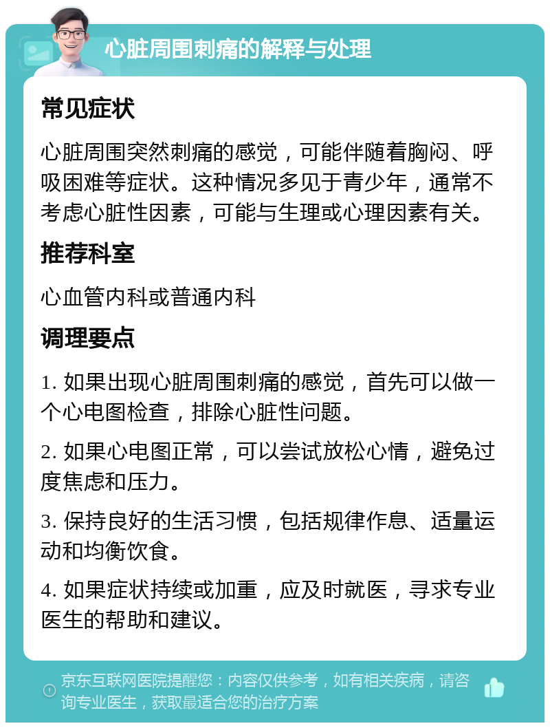 心脏周围刺痛的解释与处理 常见症状 心脏周围突然刺痛的感觉，可能伴随着胸闷、呼吸困难等症状。这种情况多见于青少年，通常不考虑心脏性因素，可能与生理或心理因素有关。 推荐科室 心血管内科或普通内科 调理要点 1. 如果出现心脏周围刺痛的感觉，首先可以做一个心电图检查，排除心脏性问题。 2. 如果心电图正常，可以尝试放松心情，避免过度焦虑和压力。 3. 保持良好的生活习惯，包括规律作息、适量运动和均衡饮食。 4. 如果症状持续或加重，应及时就医，寻求专业医生的帮助和建议。