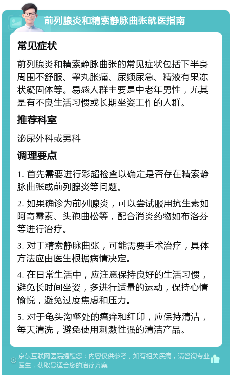 前列腺炎和精索静脉曲张就医指南 常见症状 前列腺炎和精索静脉曲张的常见症状包括下半身周围不舒服、睾丸胀痛、尿频尿急、精液有果冻状凝固体等。易感人群主要是中老年男性，尤其是有不良生活习惯或长期坐姿工作的人群。 推荐科室 泌尿外科或男科 调理要点 1. 首先需要进行彩超检查以确定是否存在精索静脉曲张或前列腺炎等问题。 2. 如果确诊为前列腺炎，可以尝试服用抗生素如阿奇霉素、头孢曲松等，配合消炎药物如布洛芬等进行治疗。 3. 对于精索静脉曲张，可能需要手术治疗，具体方法应由医生根据病情决定。 4. 在日常生活中，应注意保持良好的生活习惯，避免长时间坐姿，多进行适量的运动，保持心情愉悦，避免过度焦虑和压力。 5. 对于龟头沟壑处的瘙痒和红印，应保持清洁，每天清洗，避免使用刺激性强的清洁产品。