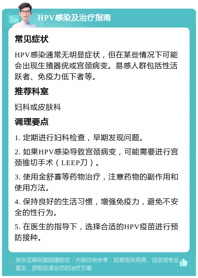 HPV感染及治疗指南 常见症状 HPV感染通常无明显症状，但在某些情况下可能会出现生殖器疣或宫颈病变。易感人群包括性活跃者、免疫力低下者等。 推荐科室 妇科或皮肤科 调理要点 1. 定期进行妇科检查，早期发现问题。 2. 如果HPV感染导致宫颈病变，可能需要进行宫颈锥切手术（LEEP刀）。 3. 使用金舒喜等药物治疗，注意药物的副作用和使用方法。 4. 保持良好的生活习惯，增强免疫力，避免不安全的性行为。 5. 在医生的指导下，选择合适的HPV疫苗进行预防接种。