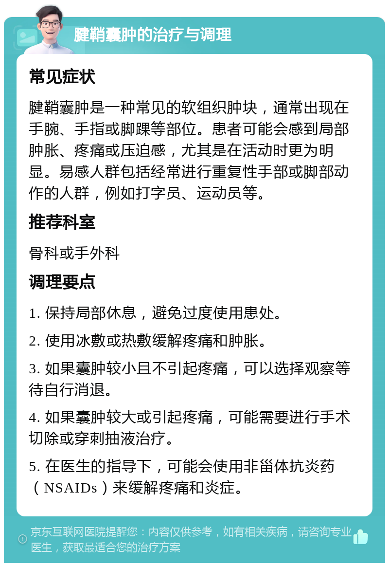 腱鞘囊肿的治疗与调理 常见症状 腱鞘囊肿是一种常见的软组织肿块，通常出现在手腕、手指或脚踝等部位。患者可能会感到局部肿胀、疼痛或压迫感，尤其是在活动时更为明显。易感人群包括经常进行重复性手部或脚部动作的人群，例如打字员、运动员等。 推荐科室 骨科或手外科 调理要点 1. 保持局部休息，避免过度使用患处。 2. 使用冰敷或热敷缓解疼痛和肿胀。 3. 如果囊肿较小且不引起疼痛，可以选择观察等待自行消退。 4. 如果囊肿较大或引起疼痛，可能需要进行手术切除或穿刺抽液治疗。 5. 在医生的指导下，可能会使用非甾体抗炎药（NSAIDs）来缓解疼痛和炎症。