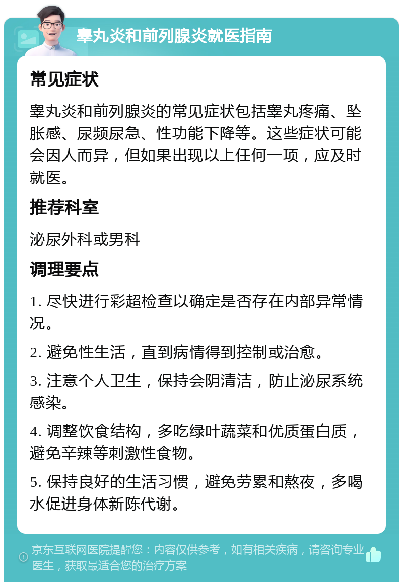 睾丸炎和前列腺炎就医指南 常见症状 睾丸炎和前列腺炎的常见症状包括睾丸疼痛、坠胀感、尿频尿急、性功能下降等。这些症状可能会因人而异，但如果出现以上任何一项，应及时就医。 推荐科室 泌尿外科或男科 调理要点 1. 尽快进行彩超检查以确定是否存在内部异常情况。 2. 避免性生活，直到病情得到控制或治愈。 3. 注意个人卫生，保持会阴清洁，防止泌尿系统感染。 4. 调整饮食结构，多吃绿叶蔬菜和优质蛋白质，避免辛辣等刺激性食物。 5. 保持良好的生活习惯，避免劳累和熬夜，多喝水促进身体新陈代谢。