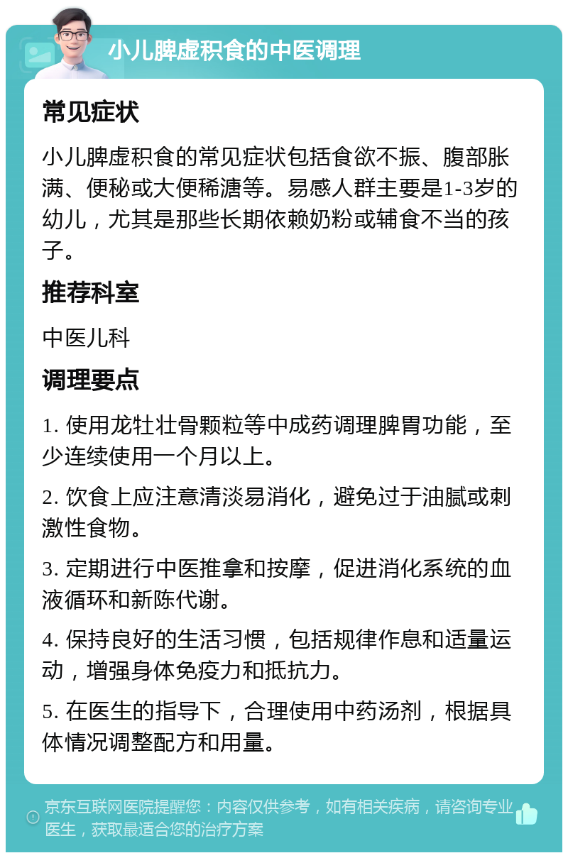 小儿脾虚积食的中医调理 常见症状 小儿脾虚积食的常见症状包括食欲不振、腹部胀满、便秘或大便稀溏等。易感人群主要是1-3岁的幼儿，尤其是那些长期依赖奶粉或辅食不当的孩子。 推荐科室 中医儿科 调理要点 1. 使用龙牡壮骨颗粒等中成药调理脾胃功能，至少连续使用一个月以上。 2. 饮食上应注意清淡易消化，避免过于油腻或刺激性食物。 3. 定期进行中医推拿和按摩，促进消化系统的血液循环和新陈代谢。 4. 保持良好的生活习惯，包括规律作息和适量运动，增强身体免疫力和抵抗力。 5. 在医生的指导下，合理使用中药汤剂，根据具体情况调整配方和用量。