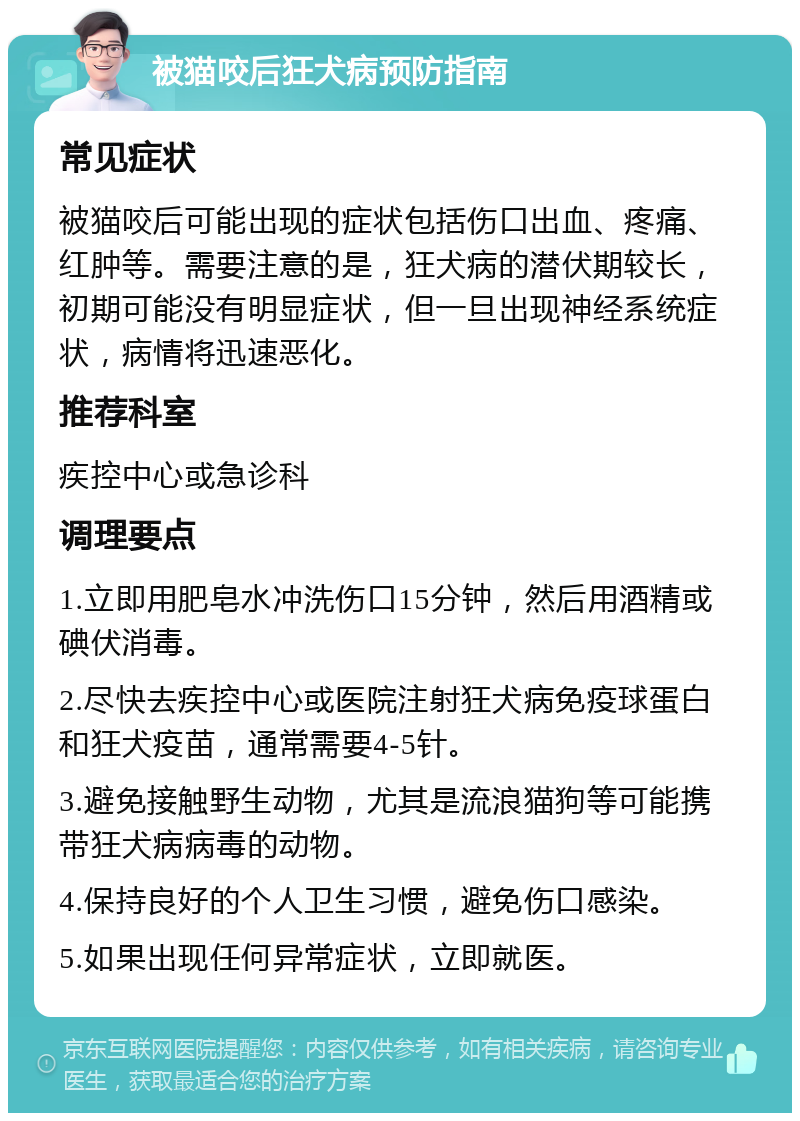 被猫咬后狂犬病预防指南 常见症状 被猫咬后可能出现的症状包括伤口出血、疼痛、红肿等。需要注意的是，狂犬病的潜伏期较长，初期可能没有明显症状，但一旦出现神经系统症状，病情将迅速恶化。 推荐科室 疾控中心或急诊科 调理要点 1.立即用肥皂水冲洗伤口15分钟，然后用酒精或碘伏消毒。 2.尽快去疾控中心或医院注射狂犬病免疫球蛋白和狂犬疫苗，通常需要4-5针。 3.避免接触野生动物，尤其是流浪猫狗等可能携带狂犬病病毒的动物。 4.保持良好的个人卫生习惯，避免伤口感染。 5.如果出现任何异常症状，立即就医。