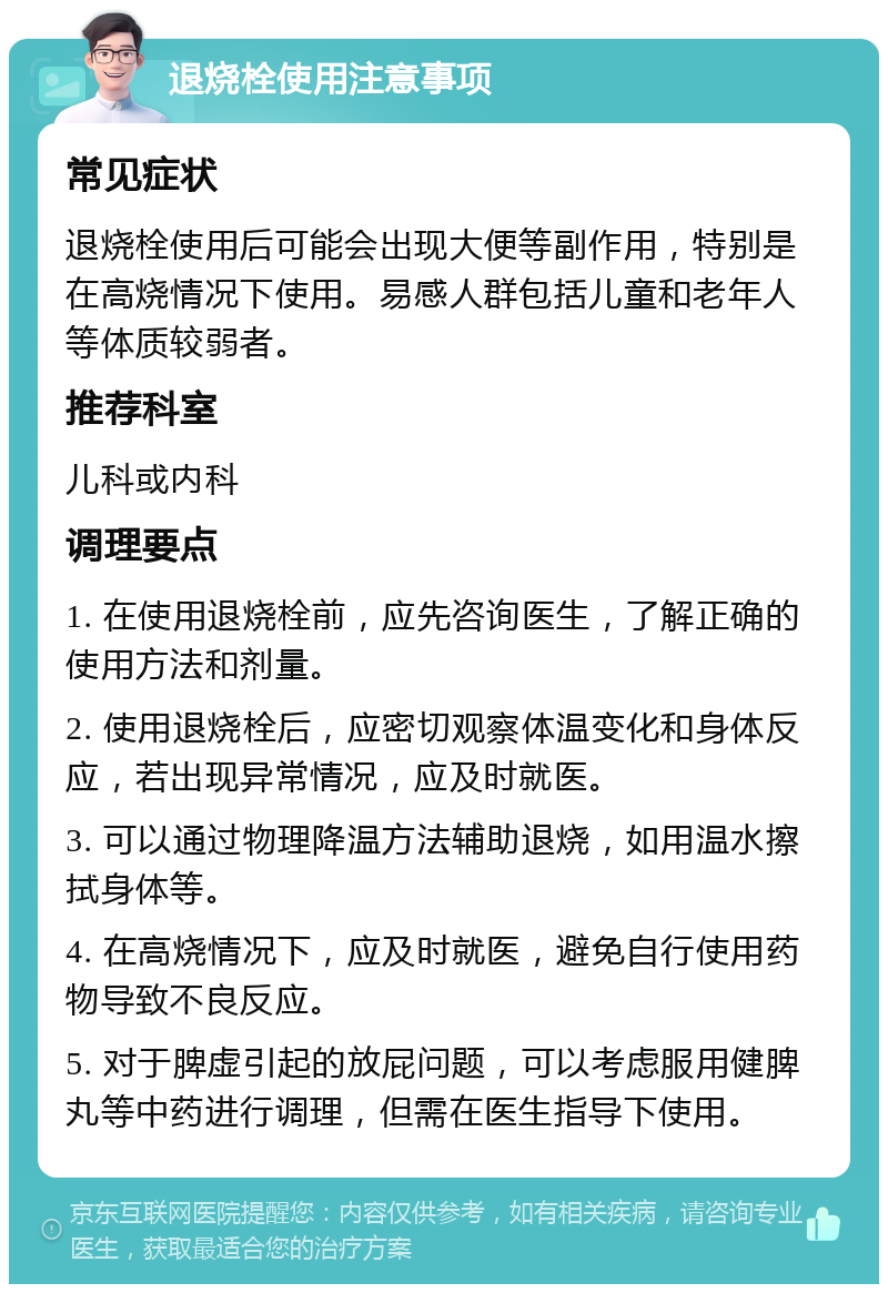 退烧栓使用注意事项 常见症状 退烧栓使用后可能会出现大便等副作用，特别是在高烧情况下使用。易感人群包括儿童和老年人等体质较弱者。 推荐科室 儿科或内科 调理要点 1. 在使用退烧栓前，应先咨询医生，了解正确的使用方法和剂量。 2. 使用退烧栓后，应密切观察体温变化和身体反应，若出现异常情况，应及时就医。 3. 可以通过物理降温方法辅助退烧，如用温水擦拭身体等。 4. 在高烧情况下，应及时就医，避免自行使用药物导致不良反应。 5. 对于脾虚引起的放屁问题，可以考虑服用健脾丸等中药进行调理，但需在医生指导下使用。