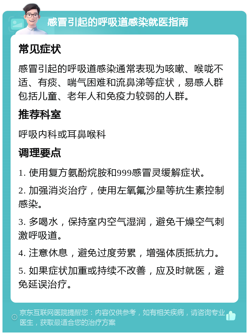 感冒引起的呼吸道感染就医指南 常见症状 感冒引起的呼吸道感染通常表现为咳嗽、喉咙不适、有痰、喘气困难和流鼻涕等症状，易感人群包括儿童、老年人和免疫力较弱的人群。 推荐科室 呼吸内科或耳鼻喉科 调理要点 1. 使用复方氨酚烷胺和999感冒灵缓解症状。 2. 加强消炎治疗，使用左氧氟沙星等抗生素控制感染。 3. 多喝水，保持室内空气湿润，避免干燥空气刺激呼吸道。 4. 注意休息，避免过度劳累，增强体质抵抗力。 5. 如果症状加重或持续不改善，应及时就医，避免延误治疗。