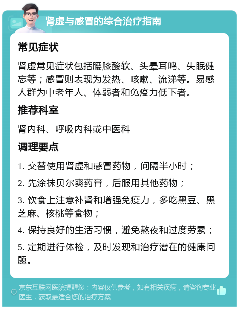 肾虚与感冒的综合治疗指南 常见症状 肾虚常见症状包括腰膝酸软、头晕耳鸣、失眠健忘等；感冒则表现为发热、咳嗽、流涕等。易感人群为中老年人、体弱者和免疫力低下者。 推荐科室 肾内科、呼吸内科或中医科 调理要点 1. 交替使用肾虚和感冒药物，间隔半小时； 2. 先涂抹贝尔爽药膏，后服用其他药物； 3. 饮食上注意补肾和增强免疫力，多吃黑豆、黑芝麻、核桃等食物； 4. 保持良好的生活习惯，避免熬夜和过度劳累； 5. 定期进行体检，及时发现和治疗潜在的健康问题。