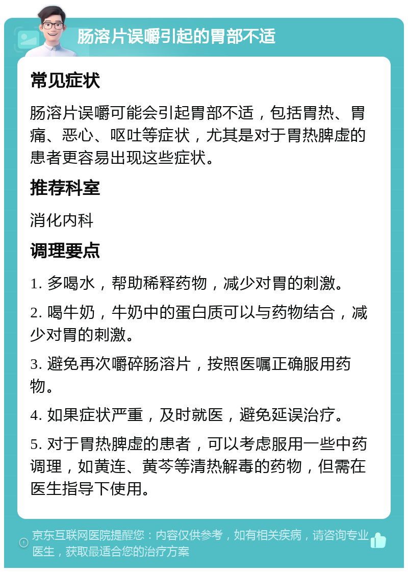 肠溶片误嚼引起的胃部不适 常见症状 肠溶片误嚼可能会引起胃部不适，包括胃热、胃痛、恶心、呕吐等症状，尤其是对于胃热脾虚的患者更容易出现这些症状。 推荐科室 消化内科 调理要点 1. 多喝水，帮助稀释药物，减少对胃的刺激。 2. 喝牛奶，牛奶中的蛋白质可以与药物结合，减少对胃的刺激。 3. 避免再次嚼碎肠溶片，按照医嘱正确服用药物。 4. 如果症状严重，及时就医，避免延误治疗。 5. 对于胃热脾虚的患者，可以考虑服用一些中药调理，如黄连、黄芩等清热解毒的药物，但需在医生指导下使用。