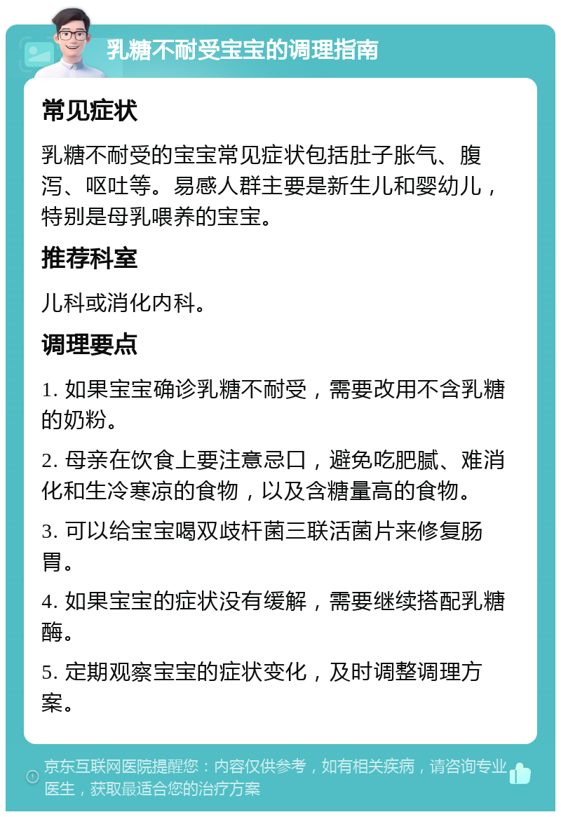 乳糖不耐受宝宝的调理指南 常见症状 乳糖不耐受的宝宝常见症状包括肚子胀气、腹泻、呕吐等。易感人群主要是新生儿和婴幼儿，特别是母乳喂养的宝宝。 推荐科室 儿科或消化内科。 调理要点 1. 如果宝宝确诊乳糖不耐受，需要改用不含乳糖的奶粉。 2. 母亲在饮食上要注意忌口，避免吃肥腻、难消化和生冷寒凉的食物，以及含糖量高的食物。 3. 可以给宝宝喝双歧杆菌三联活菌片来修复肠胃。 4. 如果宝宝的症状没有缓解，需要继续搭配乳糖酶。 5. 定期观察宝宝的症状变化，及时调整调理方案。