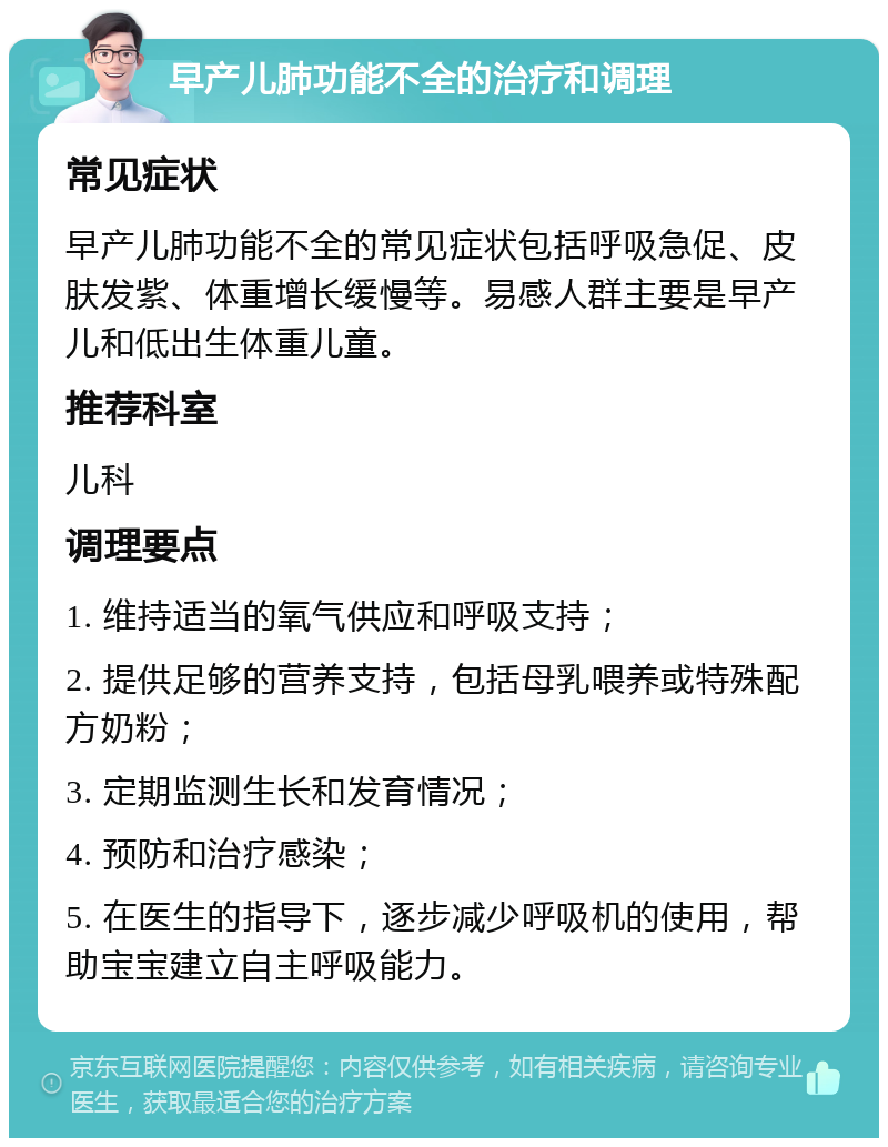 早产儿肺功能不全的治疗和调理 常见症状 早产儿肺功能不全的常见症状包括呼吸急促、皮肤发紫、体重增长缓慢等。易感人群主要是早产儿和低出生体重儿童。 推荐科室 儿科 调理要点 1. 维持适当的氧气供应和呼吸支持； 2. 提供足够的营养支持，包括母乳喂养或特殊配方奶粉； 3. 定期监测生长和发育情况； 4. 预防和治疗感染； 5. 在医生的指导下，逐步减少呼吸机的使用，帮助宝宝建立自主呼吸能力。