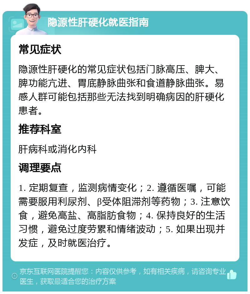 隐源性肝硬化就医指南 常见症状 隐源性肝硬化的常见症状包括门脉高压、脾大、脾功能亢进、胃底静脉曲张和食道静脉曲张。易感人群可能包括那些无法找到明确病因的肝硬化患者。 推荐科室 肝病科或消化内科 调理要点 1. 定期复查，监测病情变化；2. 遵循医嘱，可能需要服用利尿剂、β受体阻滞剂等药物；3. 注意饮食，避免高盐、高脂肪食物；4. 保持良好的生活习惯，避免过度劳累和情绪波动；5. 如果出现并发症，及时就医治疗。