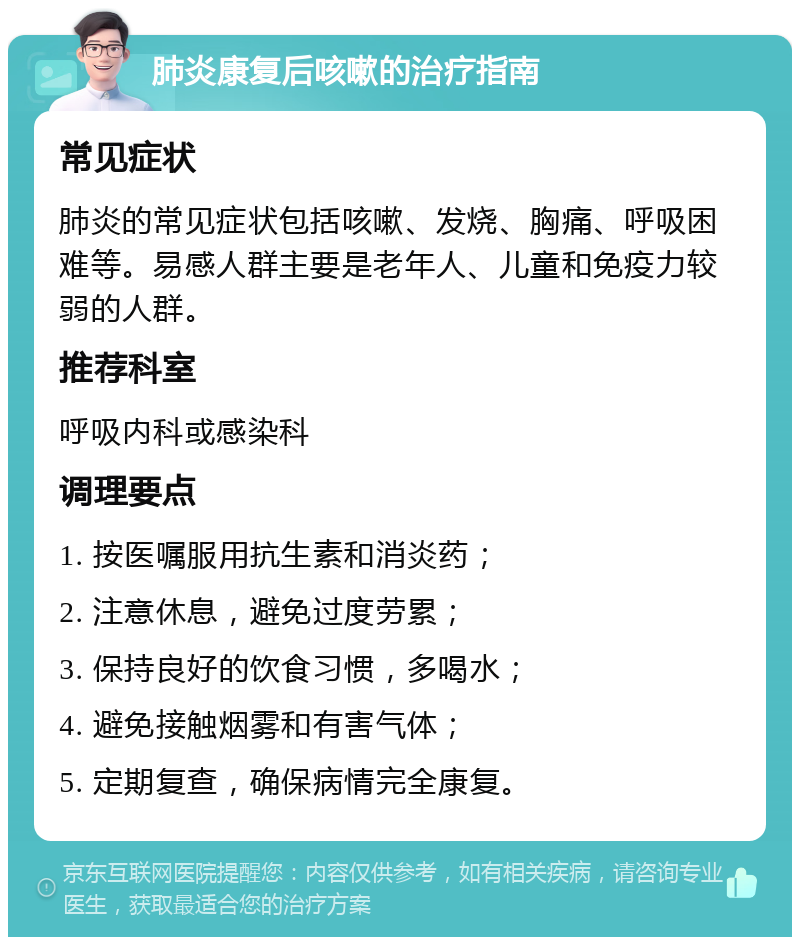 肺炎康复后咳嗽的治疗指南 常见症状 肺炎的常见症状包括咳嗽、发烧、胸痛、呼吸困难等。易感人群主要是老年人、儿童和免疫力较弱的人群。 推荐科室 呼吸内科或感染科 调理要点 1. 按医嘱服用抗生素和消炎药； 2. 注意休息，避免过度劳累； 3. 保持良好的饮食习惯，多喝水； 4. 避免接触烟雾和有害气体； 5. 定期复查，确保病情完全康复。