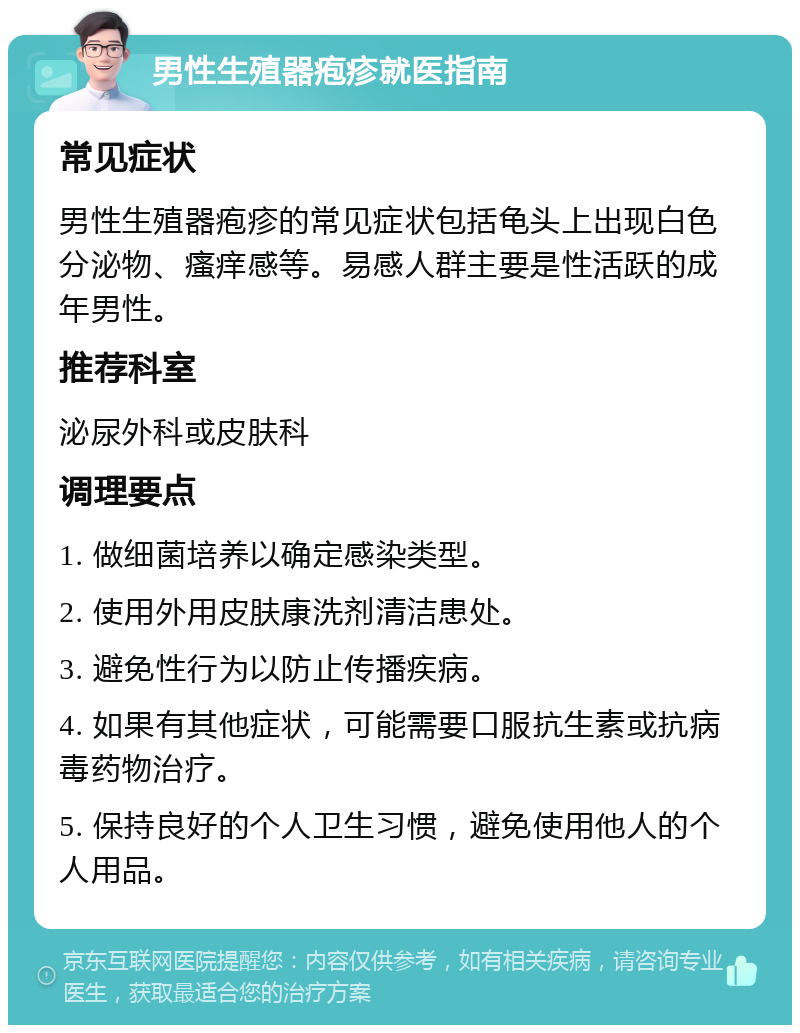 男性生殖器疱疹就医指南 常见症状 男性生殖器疱疹的常见症状包括龟头上出现白色分泌物、瘙痒感等。易感人群主要是性活跃的成年男性。 推荐科室 泌尿外科或皮肤科 调理要点 1. 做细菌培养以确定感染类型。 2. 使用外用皮肤康洗剂清洁患处。 3. 避免性行为以防止传播疾病。 4. 如果有其他症状，可能需要口服抗生素或抗病毒药物治疗。 5. 保持良好的个人卫生习惯，避免使用他人的个人用品。