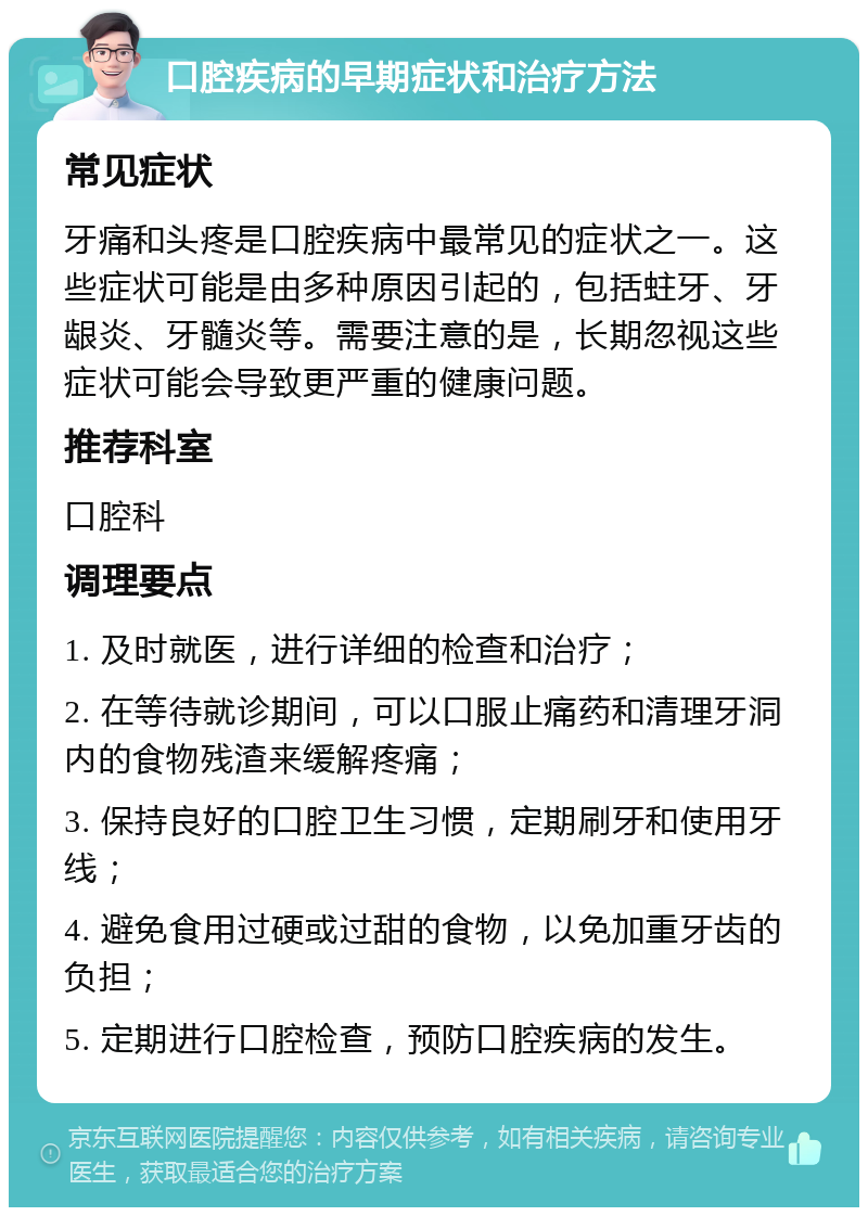 口腔疾病的早期症状和治疗方法 常见症状 牙痛和头疼是口腔疾病中最常见的症状之一。这些症状可能是由多种原因引起的，包括蛀牙、牙龈炎、牙髓炎等。需要注意的是，长期忽视这些症状可能会导致更严重的健康问题。 推荐科室 口腔科 调理要点 1. 及时就医，进行详细的检查和治疗； 2. 在等待就诊期间，可以口服止痛药和清理牙洞内的食物残渣来缓解疼痛； 3. 保持良好的口腔卫生习惯，定期刷牙和使用牙线； 4. 避免食用过硬或过甜的食物，以免加重牙齿的负担； 5. 定期进行口腔检查，预防口腔疾病的发生。