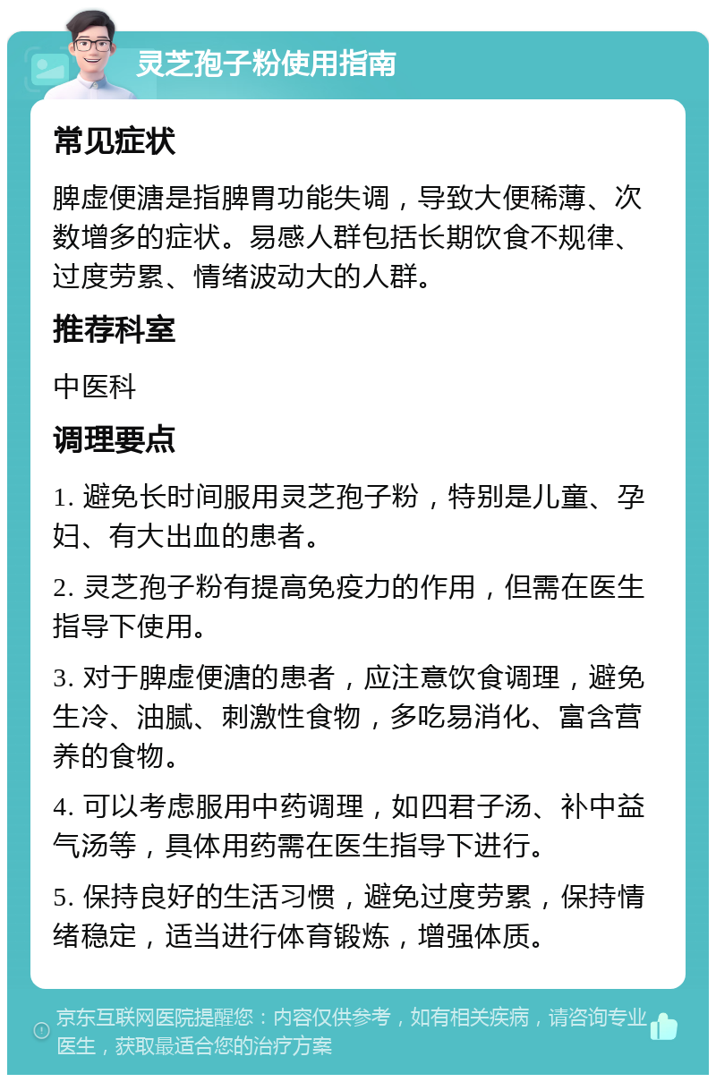 灵芝孢子粉使用指南 常见症状 脾虚便溏是指脾胃功能失调，导致大便稀薄、次数增多的症状。易感人群包括长期饮食不规律、过度劳累、情绪波动大的人群。 推荐科室 中医科 调理要点 1. 避免长时间服用灵芝孢子粉，特别是儿童、孕妇、有大出血的患者。 2. 灵芝孢子粉有提高免疫力的作用，但需在医生指导下使用。 3. 对于脾虚便溏的患者，应注意饮食调理，避免生冷、油腻、刺激性食物，多吃易消化、富含营养的食物。 4. 可以考虑服用中药调理，如四君子汤、补中益气汤等，具体用药需在医生指导下进行。 5. 保持良好的生活习惯，避免过度劳累，保持情绪稳定，适当进行体育锻炼，增强体质。