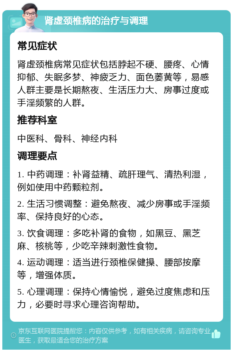 肾虚颈椎病的治疗与调理 常见症状 肾虚颈椎病常见症状包括脖起不硬、腰疼、心情抑郁、失眠多梦、神疲乏力、面色萎黄等，易感人群主要是长期熬夜、生活压力大、房事过度或手淫频繁的人群。 推荐科室 中医科、骨科、神经内科 调理要点 1. 中药调理：补肾益精、疏肝理气、清热利湿，例如使用中药颗粒剂。 2. 生活习惯调整：避免熬夜、减少房事或手淫频率、保持良好的心态。 3. 饮食调理：多吃补肾的食物，如黑豆、黑芝麻、核桃等，少吃辛辣刺激性食物。 4. 运动调理：适当进行颈椎保健操、腰部按摩等，增强体质。 5. 心理调理：保持心情愉悦，避免过度焦虑和压力，必要时寻求心理咨询帮助。