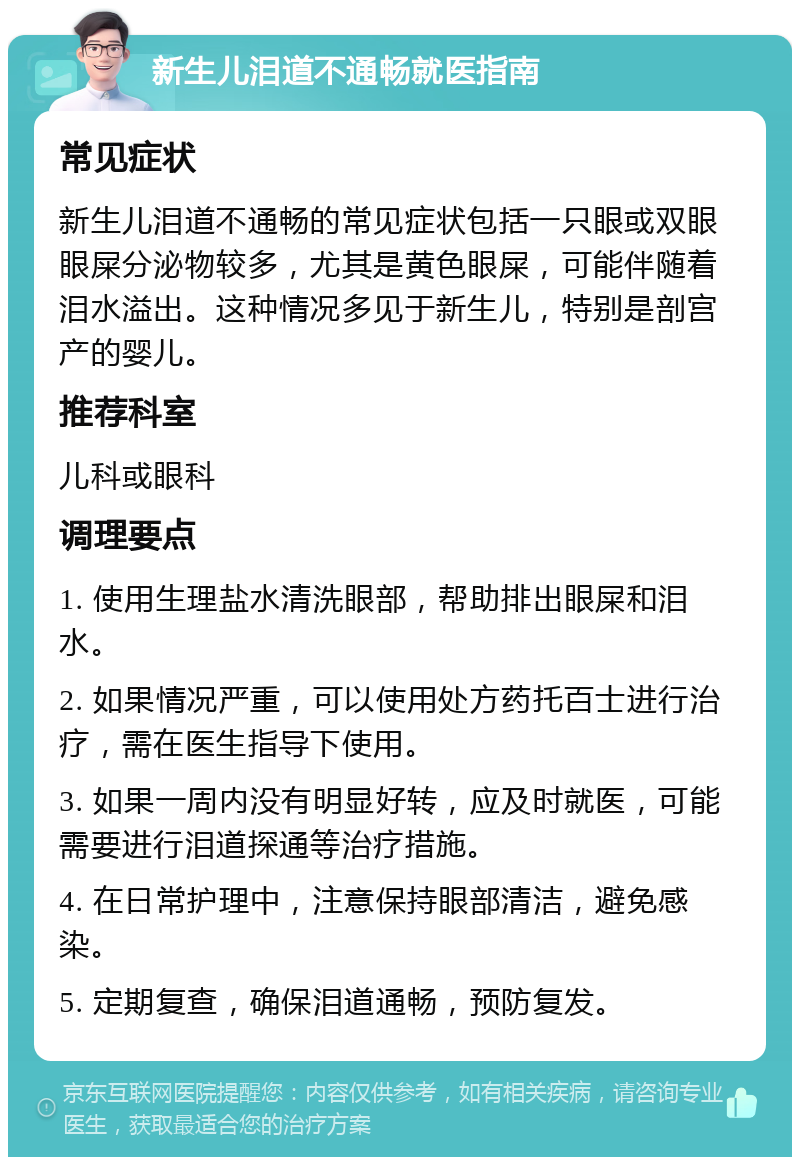 新生儿泪道不通畅就医指南 常见症状 新生儿泪道不通畅的常见症状包括一只眼或双眼眼屎分泌物较多，尤其是黄色眼屎，可能伴随着泪水溢出。这种情况多见于新生儿，特别是剖宫产的婴儿。 推荐科室 儿科或眼科 调理要点 1. 使用生理盐水清洗眼部，帮助排出眼屎和泪水。 2. 如果情况严重，可以使用处方药托百士进行治疗，需在医生指导下使用。 3. 如果一周内没有明显好转，应及时就医，可能需要进行泪道探通等治疗措施。 4. 在日常护理中，注意保持眼部清洁，避免感染。 5. 定期复查，确保泪道通畅，预防复发。