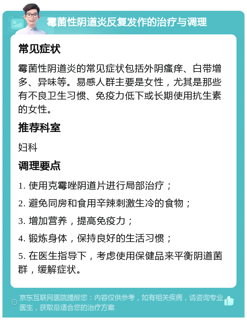 霉菌性阴道炎反复发作的治疗与调理 常见症状 霉菌性阴道炎的常见症状包括外阴瘙痒、白带增多、异味等。易感人群主要是女性，尤其是那些有不良卫生习惯、免疫力低下或长期使用抗生素的女性。 推荐科室 妇科 调理要点 1. 使用克霉唑阴道片进行局部治疗； 2. 避免同房和食用辛辣刺激生冷的食物； 3. 增加营养，提高免疫力； 4. 锻炼身体，保持良好的生活习惯； 5. 在医生指导下，考虑使用保健品来平衡阴道菌群，缓解症状。