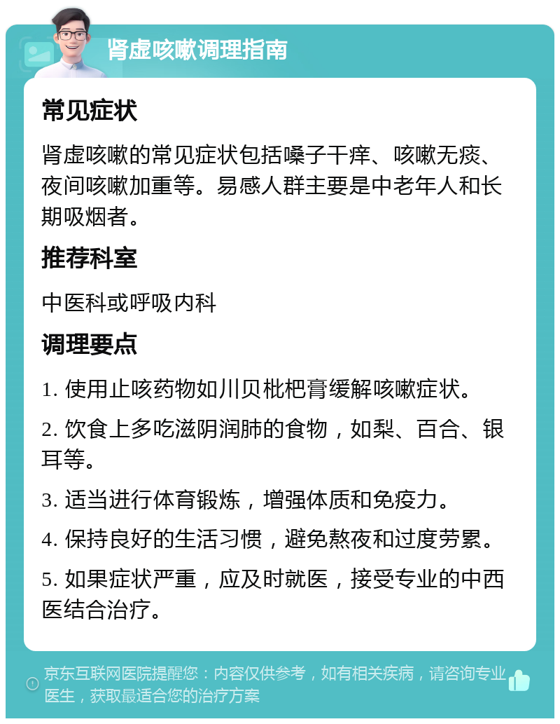 肾虚咳嗽调理指南 常见症状 肾虚咳嗽的常见症状包括嗓子干痒、咳嗽无痰、夜间咳嗽加重等。易感人群主要是中老年人和长期吸烟者。 推荐科室 中医科或呼吸内科 调理要点 1. 使用止咳药物如川贝枇杷膏缓解咳嗽症状。 2. 饮食上多吃滋阴润肺的食物，如梨、百合、银耳等。 3. 适当进行体育锻炼，增强体质和免疫力。 4. 保持良好的生活习惯，避免熬夜和过度劳累。 5. 如果症状严重，应及时就医，接受专业的中西医结合治疗。