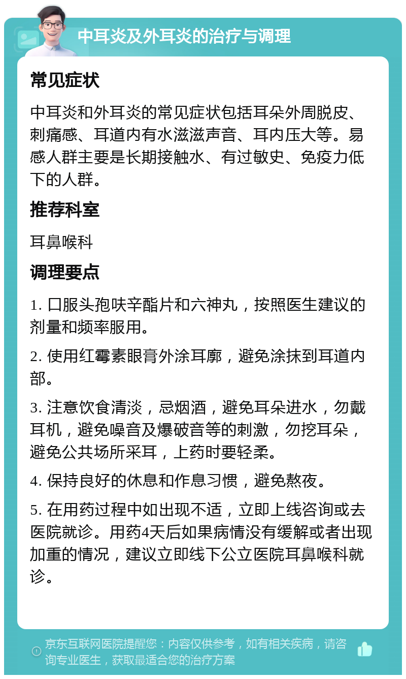 中耳炎及外耳炎的治疗与调理 常见症状 中耳炎和外耳炎的常见症状包括耳朵外周脱皮、刺痛感、耳道内有水滋滋声音、耳内压大等。易感人群主要是长期接触水、有过敏史、免疫力低下的人群。 推荐科室 耳鼻喉科 调理要点 1. 口服头孢呋辛酯片和六神丸，按照医生建议的剂量和频率服用。 2. 使用红霉素眼膏外涂耳廓，避免涂抹到耳道内部。 3. 注意饮食清淡，忌烟酒，避免耳朵进水，勿戴耳机，避免噪音及爆破音等的刺激，勿挖耳朵，避免公共场所采耳，上药时要轻柔。 4. 保持良好的休息和作息习惯，避免熬夜。 5. 在用药过程中如出现不适，立即上线咨询或去医院就诊。用药4天后如果病情没有缓解或者出现加重的情况，建议立即线下公立医院耳鼻喉科就诊。