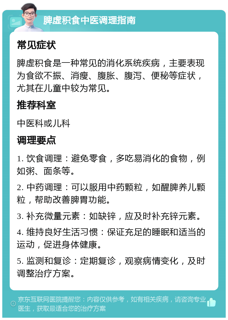 脾虚积食中医调理指南 常见症状 脾虚积食是一种常见的消化系统疾病，主要表现为食欲不振、消瘦、腹胀、腹泻、便秘等症状，尤其在儿童中较为常见。 推荐科室 中医科或儿科 调理要点 1. 饮食调理：避免零食，多吃易消化的食物，例如粥、面条等。 2. 中药调理：可以服用中药颗粒，如醒脾养儿颗粒，帮助改善脾胃功能。 3. 补充微量元素：如缺锌，应及时补充锌元素。 4. 维持良好生活习惯：保证充足的睡眠和适当的运动，促进身体健康。 5. 监测和复诊：定期复诊，观察病情变化，及时调整治疗方案。