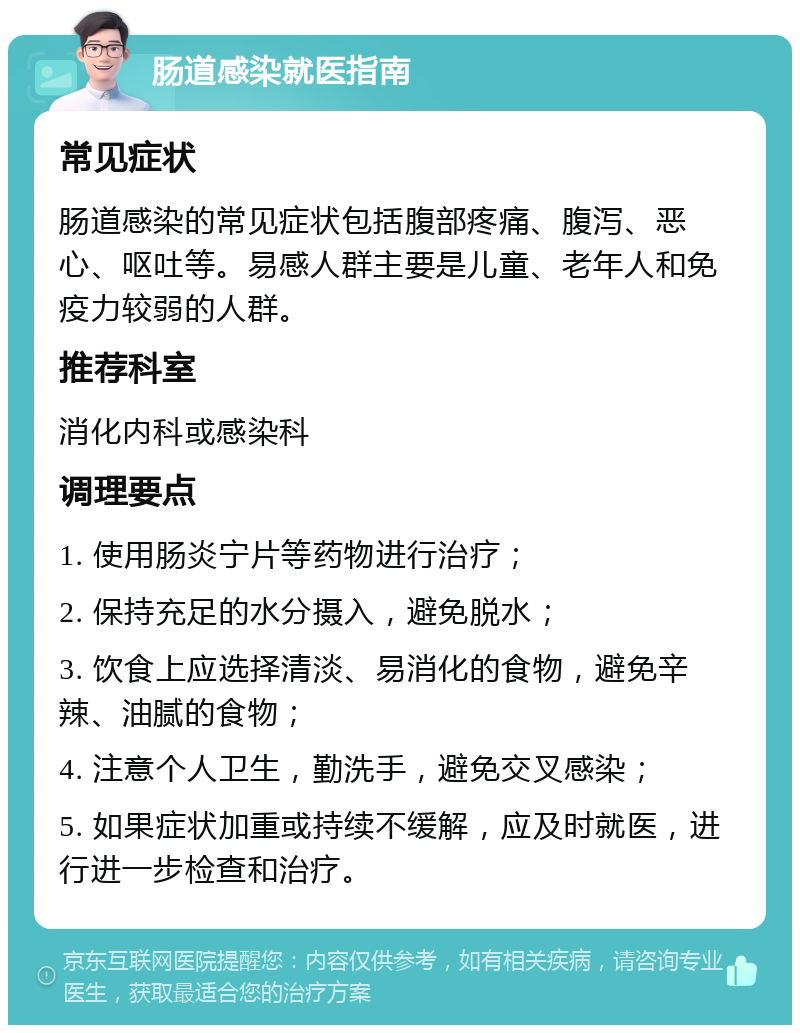 肠道感染就医指南 常见症状 肠道感染的常见症状包括腹部疼痛、腹泻、恶心、呕吐等。易感人群主要是儿童、老年人和免疫力较弱的人群。 推荐科室 消化内科或感染科 调理要点 1. 使用肠炎宁片等药物进行治疗； 2. 保持充足的水分摄入，避免脱水； 3. 饮食上应选择清淡、易消化的食物，避免辛辣、油腻的食物； 4. 注意个人卫生，勤洗手，避免交叉感染； 5. 如果症状加重或持续不缓解，应及时就医，进行进一步检查和治疗。